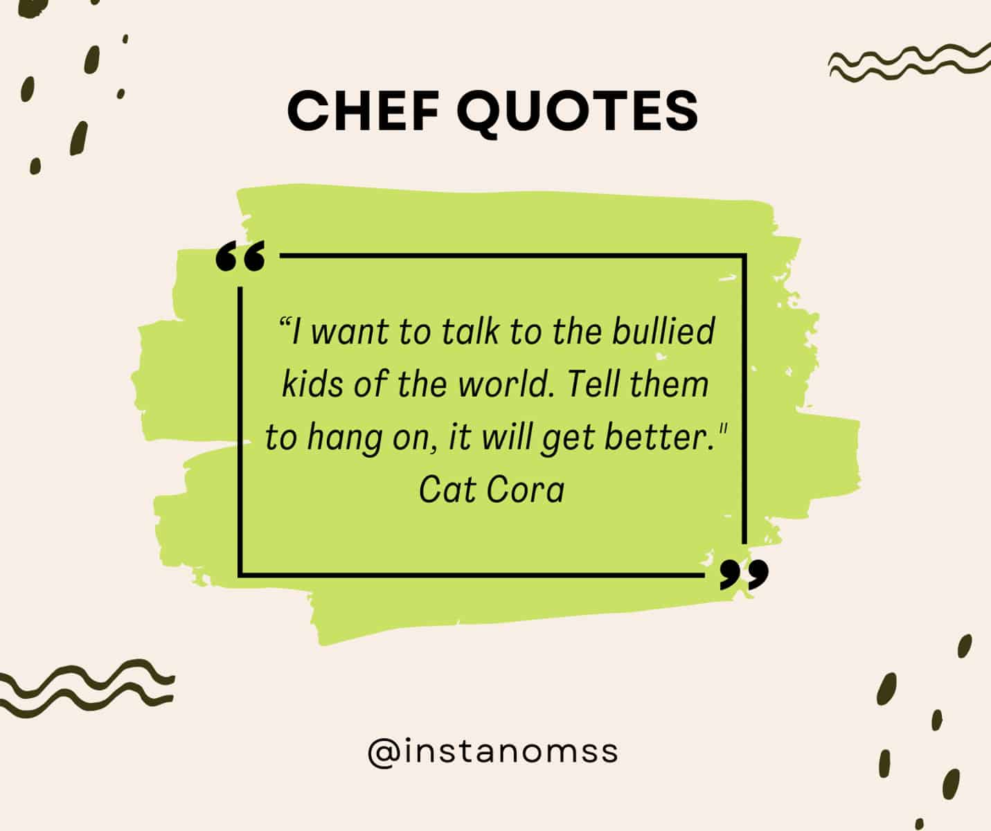 “I want to talk to the bullied kids of the world. Tell them to hang on, it will get better. Know that an ‘Iron Chef,’ actors, musicians, artists and all successful people have probably been bullied in their life. And the best part of your life is yet to come. Whatever it takes to live, do it!” Cat Cora