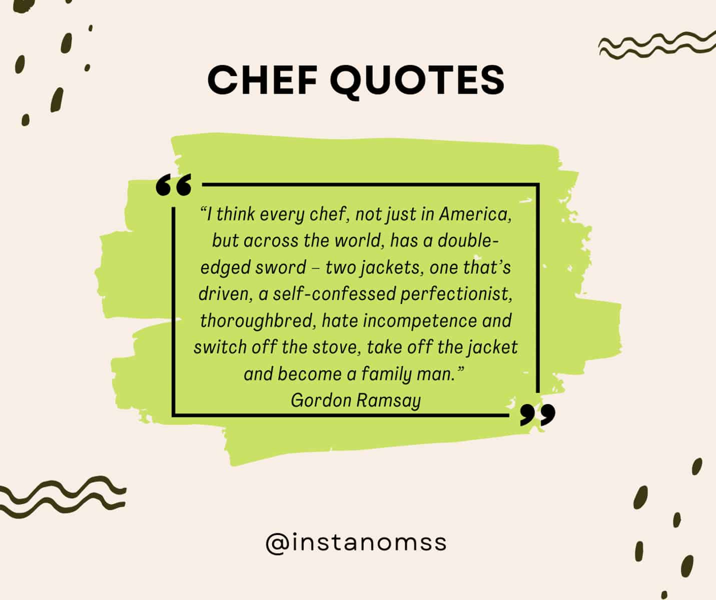 “I think every chef, not just in America, but across the world, has a double-edged sword – two jackets, one that’s driven, a self-confessed perfectionist, thoroughbred, hate incompetence and switch off the stove, take off the jacket and become a family man.” Gordon Ramsay