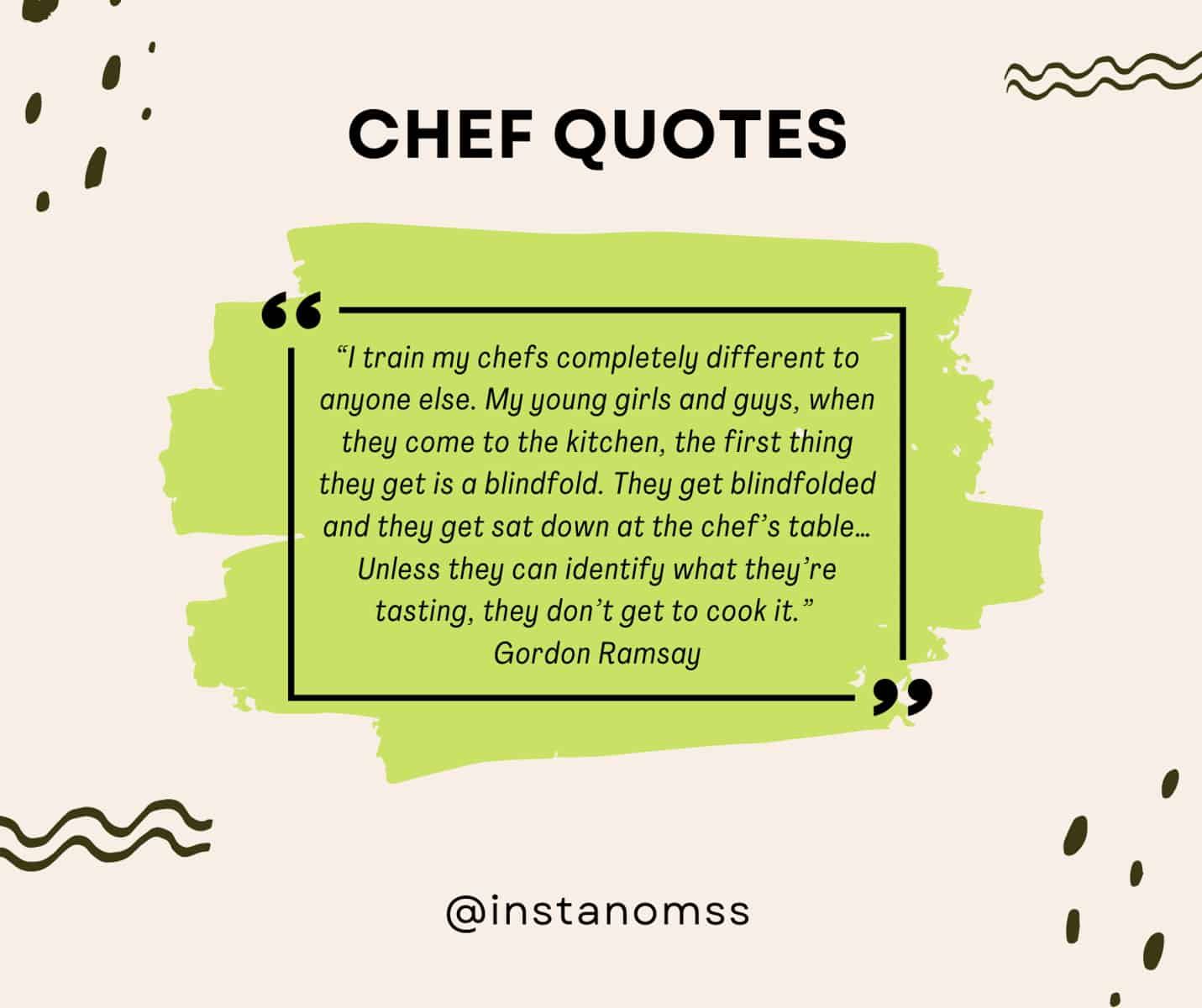 “I train my chefs completely different to anyone else. My young girls and guys, when they come to the kitchen, the first thing they get is a blindfold. They get blindfolded and they get sat down at the chef’s table… Unless they can identify what they’re tasting, they don’t get to cook it.” Gordon Ramsay