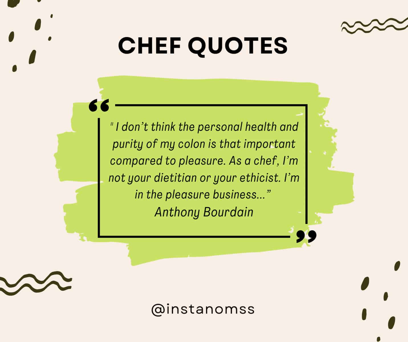 “Is it a good hot dog? That’s all I want to know … I don’t think the personal health and purity of my colon is that important compared to pleasure. As a chef, I’m not your dietitian or your ethicist. I’m in the pleasure business …. My responsibility is to give you the most delicious tomato that I can afford, given the circumstances, and maybe increase the likelihood that you get laid after dinner.” Anthony Bourdain